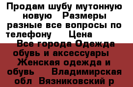 Продам шубу мутонную новую . Размеры разные,все вопросы по телефону.  › Цена ­ 10 000 - Все города Одежда, обувь и аксессуары » Женская одежда и обувь   . Владимирская обл.,Вязниковский р-н